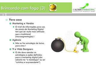 Brincando com fogo (3)
13

     ¨    Para casa
           ¤    Marketing e Vendas
                 n    O nível de informações para uso
                       de canais de Marketing Digital
                       tem que ser muito mais refinado
                       que o tradicional
                       (microsegmentação) !
           ¤    Agência
                 n    Não se faz estratégia de baixo
                       para cima !
           ¤    TI e Web Designers
                 n    O site deve atender as
                       estratégias e ações definidas
                       para o marketing digital (não
                       adianta ter “a tecnologia” ou ser
                       “artístico e surpreendente”).
 