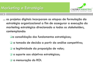 Marketing e Estratégia
 9

 ... os projetos digitais incorporam as etapas de formulação da
     estratégia organizacional a fim de assegurar a execução do
     marketing estratégico direcionado a todos os stakeholders,
     contemplando:
      q a    consolidação dos fundamentos estratégicos;
      q  a   tomada de decisão a partir da análise competitiva;
      q  a   legitimidade da proposição de valor;
      q  o   suporte aos objetivos estratégicos;
      q  a   mensuração do ROI.
 