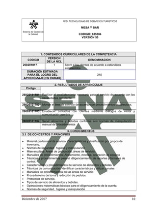 Sistema de Gestión de
la Calidad
RED: TECNOLOGIAS DE SERVICIOS TURISTICOS
MESA Y BAR
CODIGO: 635304
VERSIÓN 50
Diciembre de 2007 10 
1. CONTENIDOS CURRICULARES DE LA COMPETENCIA
CODIGO
VERSION
DE LA NCL
DENOMINACION
260201017 1 Servir a los clientes de acuerdo a estándares
establecidos.
DURACIÓN ESTIMADA
PARA EL LOGRO DEL
APRENDIZAJE (EN HORAS)
240
2. RESULTADOS DE APRENDIZAJE
Código
Realizar el prealistamiento necesario para el servicio de acuerdo con las
necesidades del cliente.
26020101701
26020101702 Montar el área de servicio de acuerdo con procedimientos establecidos.
26020101703 Establecer contactos con clientes mediante diálogos de venta y
comunicación asertiva
26020101704 Servir alimentos y bebidas conforme con normas de manipulación y
manual de procedimientos
3. CONOCIMIENTOS
3.1 DE CONCEPTOS Y PRINCIPIOS
• Material profesional de servicio: Características y clasificación por grupos de
inventario.
• Normas de seguridad, higiene y manipulación
• Mise en place: Áreas de producción, áreas de servicio.
• Manuales de procedimientos: Alistamiento, montaje, operación de equipos
• Técnicas y procedimientos para el diligenciamiento de reportes y formatos de
control.
• Características y procedimientos de servicio de alimentos y bebidas
• Técnicas de comunicación: Identificar características y utilizar canales
• Manuales de procedimientos en las áreas de servicio
• Procedimiento de toma y redacción de pedidos.
• Protocolos de servicio.
• Tipos de servicio de alimentos y bebidas.
• Operaciones matemáticas básicas para el diligenciamiento de la cuenta.
• Normas de seguridad, higiene y manipulación
 