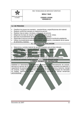 Sistema de Gestión de
la Calidad
RED: TECNOLOGIAS DE SERVICIOS TURISTICOS
MESA Y BAR
CODIGO: 635304
VERSIÓN 50
Diciembre de 2007 11 
3.2 DE PROCESO
• Clasificar los grupos de inventario, características y especificaciones del material
• Realizar control de inventario al material de servicio
• Realizar mise en place de áreas y estaciones de servicio
• Diligenciar los tipos de reporte y formatos utilizados en las áreas.
• Ejecutar el procedimiento de toma y redacción de pedidos
• Desarrollar el servicio de alimentos y bebidas cumpliendo el protocolo establecido
• Utilizar el procedimiento para la elaboración, presentación y cancelación de la cuenta
de alimentos y bebidas.
6. CRITERIOS DE EVALUACION
• Selecciona y controla material de servicio y equipos para el área indicada
• Alista áreas de servicio para realizar diferentes tipos de montajes
• Diligencia reportes según estándares institucionales
• Diferencia productos según sus características para el servicio
• Clasifica clientes de acuerdo con la tipología
• Confronta productos de acuerdo con pedidos de clientes
• Realiza servicio de alimentos y bebidas cumpliendo estándares y protocolos
• Revisa las cuentas y recibe pagos del cliente en las diferente formas
5. PERFIL TECNICO DEL INSTRUCTOR
Habilidad en Administración de personal, recepción y caja, administración de cocinas,
técnicas en servicio de A y B, manejo de costos, habilidades en procesos de selección y
capacitación de personal, experiencia en procesos de auditoria diurna y nocturna, manejo
de compras, arreglo de habitaciones, habilidad en el manejo de procesos de mercadeo
en hoteles, agencias de viajes, conocimiento y aplicación de últimas tendencias
administrativas.
 