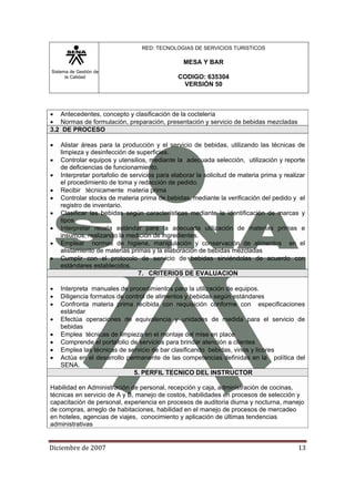 Sistema de Gestión de
la Calidad
RED: TECNOLOGIAS DE SERVICIOS TURISTICOS
MESA Y BAR
CODIGO: 635304
VERSIÓN 50
Diciembre de 2007 13 
• Antecedentes, concepto y clasificación de la coctelería
• Normas de formulación, preparación, presentación y servicio de bebidas mezcladas
3.2 DE PROCESO
• Alistar áreas para la producción y el servicio de bebidas, utilizando las técnicas de
limpieza y desinfección de superficies.
• Controlar equipos y utensilios, mediante la adecuada selección, utilización y reporte
de deficiencias de funcionamiento.
• Interpretar portafolio de servicios para elaborar la solicitud de materia prima y realizar
el procedimiento de toma y redacción de pedido.
• Recibir técnicamente materia prima
• Controlar stocks de materia prima de bebidas, mediante la verificación del pedido y el
registro de inventario.
• Clasificar las bebidas según características mediante la identificación de marcas y
tipos
• Interpretar receta estándar para la adecuada utilización de materias primas e
insumos, realizando la medición de ingredientes.
• Emplear normas de higiene, manipulación y conservación de alimentos en el
alistamiento de materias primas y la elaboración de bebidas mezcladas
• Cumplir con el protocolo de servicio de bebidas sirviéndolas de acuerdo con
estándares establecidos.
7. CRITERIOS DE EVALUACION
• Interpreta manuales de procedimientos para la utilización de equipos.
• Diligencia formatos de control de alimentos y bebidas según estándares
• Confronta materia prima recibida con requisición conforme con especificaciones
estándar
• Efectúa operaciones de equivalencia y unidades de medida para el servicio de
bebidas
• Emplea técnicas de limpieza en el montaje del mise en place
• Comprende el portafolio de servicios para brindar atención a clientes
• Emplea las técnicas de servicio de bar clasificando bebidas, vinos y licores
• Actúa en el desarrollo permanente de las competencias definidas en la política del
SENA.
5. PERFIL TECNICO DEL INSTRUCTOR
Habilidad en Administración de personal, recepción y caja, administración de cocinas,
técnicas en servicio de A y B, manejo de costos, habilidades en procesos de selección y
capacitación de personal, experiencia en procesos de auditoria diurna y nocturna, manejo
de compras, arreglo de habitaciones, habilidad en el manejo de procesos de mercadeo
en hoteles, agencias de viajes, conocimiento y aplicación de últimas tendencias
administrativas
 