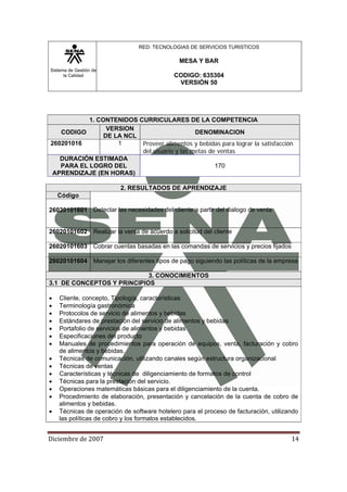 Sistema de Gestión de
la Calidad
RED: TECNOLOGIAS DE SERVICIOS TURISTICOS
MESA Y BAR
CODIGO: 635304
VERSIÓN 50
Diciembre de 2007 14 
1. CONTENIDOS CURRICULARES DE LA COMPETENCIA
CODIGO
VERSION
DE LA NCL
DENOMINACION
260201016 1 Proveer alimentos y bebidas para lograr la satisfacción
del usuario y las metas de ventas
DURACIÓN ESTIMADA
PARA EL LOGRO DEL
APRENDIZAJE (EN HORAS)
170
2. RESULTADOS DE APRENDIZAJE
Código
Detectar las necesidades del cliente a partir del dialogo de venta26020101601
26020101602 Realizar la venta de acuerdo a solicitud del cliente
26020101603 Cobrar cuentas basadas en las comandas de servicios y precios fijados
26020101604 Manejar los diferentes tipos de pago siguiendo las políticas de la empresa
3. CONOCIMIENTOS
3.1 DE CONCEPTOS Y PRINCIPIOS
• Cliente, concepto, Tipología, características
• Terminología gastronómica
• Protocolos de servicio de alimentos y bebidas
• Estándares de prestación del servicio de alimentos y bebidas
• Portafolio de servicios de alimentos y bebidas
• Especificaciones del producto
• Manuales de procedimientos para operación de equipos, venta, facturación y cobro
de alimentos y bebidas.
• Técnicas de comunicación, utilizando canales según estructura organizacional
• Técnicas de ventas
• Características y técnicas de diligenciamiento de formatos de control
• Técnicas para la prestación del servicio.
• Operaciones matemáticas básicas para el diligenciamiento de la cuenta.
• Procedimiento de elaboración, presentación y cancelación de la cuenta de cobro de
alimentos y bebidas.
• Técnicas de operación de software hotelero para el proceso de facturación, utilizando
las políticas de cobro y los formatos establecidos.
 