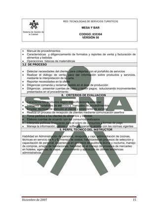 Sistema de Gestión de
la Calidad
RED: TECNOLOGIAS DE SERVICIOS TURISTICOS
MESA Y BAR
CODIGO: 635304
VERSIÓN 50
Diciembre de 2007 15 
• Manual de procedimientos
• Características y diligenciamiento de formatos y reportes de venta y facturación de
alimentos y bebidas
• Operaciones básicas de matemáticas
3.2 DE PROCESO
• Detectar necesidades del cliente, para cotejarlas con el portafolio de servicios
• Realizar el diálogo de venta, para dar información sobre productos y servicios,
mediante la interpretación de la carta.
• Reportar necesidades en la oferta
• Diligenciar comanda y reclamar pedido en el área de producción
• Diligenciar, presentar cuentas de cobro y recibir pagos; solucionando inconvenientes
presentados en el procedimiento.
8. CRITERIOS DE EVALUACION
• Caracteriza los productos según especificaciones estándar
• Interpreta portafolios de servicios y manuales de procedimientos
• Emplea técnicas de atención al cliente y estándares de servicio
• Realiza un proceso de recepción de clientes mediante comunicación asertiva
• Toma pedidos a los clientes de alimentos y bebidas
• Elabora cuentas de acuerdo con los consumos realizados
• Interpreta políticas financieras para el cobro de consumos y formas de pago
• Maneja la información, valores y software operativo acorde con las normas vigentes
5. PERFIL TECNICO DEL INSTRUCTOR
Habilidad en Administración de personal, recepción y caja, administración de cocinas,
técnicas en servicio de A y B, manejo de costos, habilidades en procesos de selección y
capacitación de personal, experiencia en procesos de auditoria diurna y nocturna, manejo
de compras, arreglo de habitaciones, habilidad en el manejo de procesos de mercadeo
en hoteles, agencias de viajes, conocimiento y aplicación de últimas tendencias
administrativas.
 