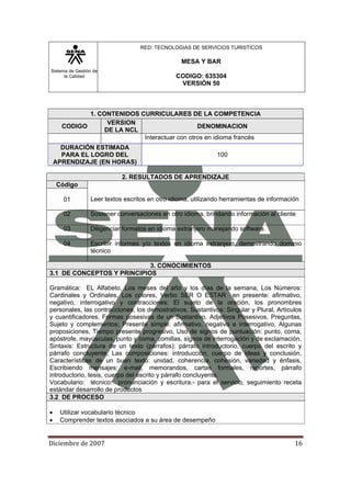 Sistema de Gestión de
la Calidad
RED: TECNOLOGIAS DE SERVICIOS TURISTICOS
MESA Y BAR
CODIGO: 635304
VERSIÓN 50
Diciembre de 2007 16 
1. CONTENIDOS CURRICULARES DE LA COMPETENCIA
CODIGO
VERSION
DE LA NCL
DENOMINACION
Interactuar con otros en idioma francés
DURACIÓN ESTIMADA
PARA EL LOGRO DEL
APRENDIZAJE (EN HORAS)
100
2. RESULTADOS DE APRENDIZAJE
Código
Leer textos escritos en otro idioma, utilizando herramientas de información01
02 Sostener conversaciones en otro idioma, brindando información al cliente
03 Diligenciar formatos en idioma extranjero manejando software.
04 Escribir informes y/o textos en idioma extranjero, demostrando dominio
técnico
3. CONOCIMIENTOS
3.1 DE CONCEPTOS Y PRINCIPIOS
Gramática: EL Alfabeto, Los meses del año y los días de la semana, Los Números:
Cardinales y Ordinales, Los colores, Verbo SER O ESTAR en presente: afirmativo,
negativo, interrogativo y contracciones; El sujeto de la oración, los pronombres
personales, las contracciones, los demostrativos, Sustantivos: Singular y Plural, Artículos
y cuantificadores, Formas posesivas de un Sustantivo, Adjetivos Posesivos, Preguntas,
Sujeto y complementos; Presente simple: afirmativo, negativo e interrogativo, Algunas
proposiciones, Tiempo presente progresivo, Uso de signos de puntuación: punto, coma,
apóstrofe, mayúsculas, punto y coma, comillas, signos de interrogación y de exclamación.
Sintaxis: Estructura de un texto (párrafos): párrafo introductorio, cuerpo del escrito y
párrafo concluyente, Las composiciones: introducción, cuerpo de ideas y conclusión,
Características de un buen texto: unidad, coherencia, cohesión, variedad y énfasis,
Escribiendo mensajes: e-mail, memorandos, cartas formales, reportes, párrafo
introductorio, tesis, cuerpo del escrito y párrafo concluyente.
Vocabulario: técnico: pronunciación y escritura.- para el servicio, seguimiento receta
estándar desarrollo de productos
3.2 DE PROCESO
• Utilizar vocabulario técnico
• Comprender textos asociados a su área de desempeño
 
