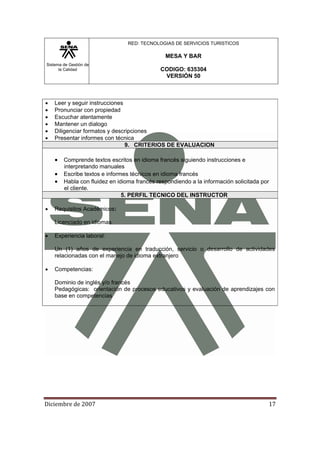 Sistema de Gestión de
la Calidad
RED: TECNOLOGIAS DE SERVICIOS TURISTICOS
MESA Y BAR
CODIGO: 635304
VERSIÓN 50
Diciembre de 2007 17 
• Leer y seguir instrucciones
• Pronunciar con propiedad
• Escuchar atentamente
• Mantener un dialogo
• Diligenciar formatos y descripciones
• Presentar informes con técnica
9. CRITERIOS DE EVALUACION
• Comprende textos escritos en idioma francés siguiendo instrucciones e
interpretando manuales
• Escribe textos e informes técnicos en idioma francés
• Habla con fluidez en idioma francés respondiendo a la información solicitada por
el cliente.
5. PERFIL TECNICO DEL INSTRUCTOR
• Requisitos Académicos:
Licenciado en idiomas
• Experiencia laboral:
Un (1) años de experiencia en traducción, servicio o desarrollo de actividades
relacionadas con el manejo de idioma extranjero
• Competencias:
Dominio de inglés y/o francés
Pedagógicas: orientación de procesos educativos y evaluación de aprendizajes con
base en competencias
 