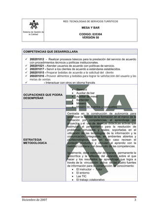 Sistema de Gestión de
la Calidad
RED: TECNOLOGIAS DE SERVICIOS TURÍSTICOS
MESA Y BAR
CODIGO: 635304
VERSIÓN 50
Diciembre de 2007 3 
COMPETENCIAS QUE DESARROLLARA
260201012 - Realizar procesos básicos para la prestación del servicio de acuerdo
con procedimientos técnicos y políticas institucionales.
260201021 - Atender usuarios de acuerdo con políticas de servicio.
260201017 - Servir a los clientes de acuerdo a estándares establecidos.
260201015 - Preparar bebidas de acuerdo a la solicitud del cliente
260201016 - Proveer alimentos y bebidas para lograr la satisfacción del usuario y las
metas de ventas
- Interactuar con otros en idioma francés
OCUPACIONES QUE PODRA
DESEMPEÑAR
• Steward
• Auxiliar de bar
• Auxiliar de mesa
• Bartender
• Mesero
• Mesero de eventos y banquetes
ESTRATEGIA
METODOLOGICA
Centrada en la construcción de autonomía para
garantizar la calidad de la formación en el marco de la
formación por competencias, el aprendizaje por
proyectos y el uso de técnicas didácticas activas que
estimulan el pensamiento para la resolución de
problemas simulados y reales; soportadas en el
utilización de las tecnologías de la información y la
comunicación, integradas, en ambientes abiertos y
pluritecnológicos, que en todo caso recrean el
contexto productivo y vinculan al aprendiz con la
realidad cotidiana y el desarrollo de las competencias.
Igualmente, debe estimular de manera permanente la
autocrítica y la reflexión del aprendiz sobre el que
hacer y los resultados de aprendizaje que logra a
través de la vinculación activa de las cuatro fuentes
de información para la construcción de conocimiento:
• El instructor - Tutor
• El entorno
• Las TIC
• El trabajo colaborativo
 