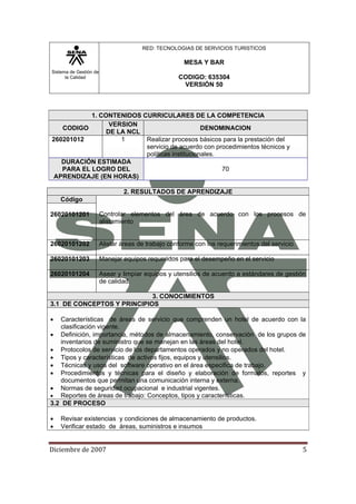 Sistema de Gestión de
la Calidad
RED: TECNOLOGIAS DE SERVICIOS TURISTICOS
MESA Y BAR
CODIGO: 635304
VERSIÓN 50
Diciembre de 2007 5 
1. CONTENIDOS CURRICULARES DE LA COMPETENCIA
CODIGO
VERSION
DE LA NCL
DENOMINACION
260201012 1 Realizar procesos básicos para la prestación del
servicio de acuerdo con procedimientos técnicos y
políticas institucionales.
DURACIÓN ESTIMADA
PARA EL LOGRO DEL
APRENDIZAJE (EN HORAS)
70
2. RESULTADOS DE APRENDIZAJE
Código
Controlar elementos del área de acuerdo con los procesos de
alistamiento
26020101201
26020101202 Alistar áreas de trabajo conforme con los requerimientos del servicio
26020101203 Manejar equipos requeridos para el desempeño en el servicio
26020101204 Asear y limpiar equipos y utensilios de acuerdo a estándares de gestión
de calidad.
3. CONOCIMIENTOS
3.1 DE CONCEPTOS Y PRINCIPIOS
• Características de áreas de servicio que comprenden un hotel de acuerdo con la
clasificación vigente.
• Definición, importancia, métodos de almacenamiento, conservación de los grupos de
inventarios de suministro que se manejan en las áreas del hotel.
• Protocolos de servicio de los departamentos operados y no operados del hotel.
• Tipos y características de activos fijos, equipos y utensilios.
• Técnicas y usos del software operativo en el área especifica de trabajo.
• Procedimientos y técnicas para el diseño y elaboración de formatos, reportes y
documentos que permitan una comunicación interna y externa.
• Normas de seguridad ocupacional e industrial vigentes.
• Reportes de áreas de trabajo: Conceptos, tipos y características.
3.2 DE PROCESO
• Revisar existencias y condiciones de almacenamiento de productos.
• Verificar estado de áreas, suministros e insumos
 