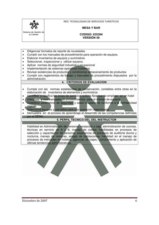 Sistema de Gestión de
la Calidad
RED: TECNOLOGIAS DE SERVICIOS TURISTICOS
MESA Y BAR
CODIGO: 635304
VERSIÓN 50
Diciembre de 2007 6 
• Diligenciar formatos de reporte de novedades
• Cumplir con los manuales de procedimiento para operación de equipos.
• Elaborar inventarios de equipos y suministros
• Seleccionar, inspeccionar y utilizar equipos,
• Aplicar normas de seguridad industrial y ocupacional
• Implementación de sistemas operativos hoteleros
• Revisar existencias de productos y condiciones almacenamiento de productos
• Cumplir con reglamentos de trabajo y manuales de procedimiento dispuestos por la
administración.
4. CRITERIOS DE EVALUACION
• Cumple con las normas establecidas de conservación, contables entre otras en la
elaboración de inventarios de elementos y suministros.
• Identifica y clasifica las áreas de servicio y activos fijos que se emplean en un hotel
• Interpreta y usa manuales de procedimientos para el manejo de equipos
• Establece parámetros de seguridad y salud ocupacional conforme a la normatividad
vigente
• Selecciona equipos y utensilios para una operación determinada
• Demuestra en el proceso de aprendizaje el desarrollo de las competencias definidas
por el SENA.
5. PERFIL TECNICO DEL DEL INSTRUCTOR
Habilidad en Administración de personal, recepción y caja, administración de cocinas,
técnicas en servicio de A y B, manejo de costos, habilidades en procesos de
selección y capacitación de personal, experiencia en procesos de auditoria diurna y
nocturna, manejo de compras, arreglo de habitaciones, habilidad en el manejo de
procesos de mercadeo en hoteles, agencias de viajes, conocimiento y aplicación de
últimas tendencias administrativas.
 