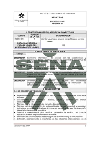 Sistema de Gestión de
la Calidad
RED: TECNOLOGIAS DE SERVICIOS TURISTICOS
MESA Y BAR
CODIGO: 635304
VERSIÓN 50
Diciembre de 2007 7 
1. CONTENIDOS CURRICULARES DE LA COMPETENCIA
CODIGO
VERSION
DE LA NCL
DENOMINACION
260201021 1 Atender usuarios de acuerdo con políticas de servicio.
DURACIÓN ESTIMADA
PARA EL LOGRO DEL
APRENDIZAJE (EN HORAS)
120
2. RESULTADOS DE APRENDIZAJE
Código
Suministrar información de acuerdo con las características y
necesidades de los clientes y usuarios de conformidad con manual de
procedimientos, de manera fidedigna y oportuna.
26020102101
26020102102 Promover productos y servicios del establecimiento de acuerdo con
políticas de venta, la ética profesional y requerimientos de la clientela
26020102103 Atender reclamaciones del usuario por inconformidades del producto de
acuerdo con las políticas institucionales, tipos de clientes y técnicas de
comunicación asertiva
26020102104 Documentar las reclamaciones de acuerdo con lineamientos
organizacionales, usando las tecnologías de la información, la
comunicación y exigencias de las normas técnicas
3. CONOCIMIENTOS
3.1 DE CONCEPTOS Y PRINCIPIOS
• Especificaciones estándar del producto para la correcta comercialización o uso en la
empresa
• Generalidades sobre información turística, cultural y comercial para orientar
adecuadamente a los usuarios
• Técnicas para la interpretación de manuales de procedimientos
• Técnicas para la interpretación de textos del inglés, normas de control y seguridad,
instructivos, vocabulario aplicado de la ocupación especifica del área de desempeño
laboral y fundamentos de gramática.
• Criterios y procedimientos para identificar protocolos de servicio, así como la
aplicación de estos según competencia a evaluar.
• Protocolos de servicio usando las tecnologías de la información y la comunicación.
• Definición, reconocimiento e importancia de las relaciones interpersonales en el
 