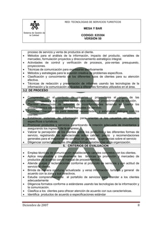 Sistema de Gestión de
la Calidad
RED: TECNOLOGIAS DE SERVICIOS TURISTICOS
MESA Y BAR
CODIGO: 635304
VERSIÓN 50
Diciembre de 2007 8 
proceso de servicio y venta de productos al cliente.
• Métodos para el análisis de la información, impacto del producto, variables de
mercadeo, formulación proyectos y direccionamiento estratégico integral.
• Actividades de control y verificación de procesos, pos-ventas presupuesto,
proyecciones.
• Técnicas de comunicación para expresarse asertivamente
• Métodos y estrategias para la solución creativa de problemas específicos.
• Clasificación y conocimiento de los diferentes tipos de clientes para su atención
efectiva.
• Técnicas de redacción y presentación de informes usando las tecnologías de la
información y la comunicación aplicadas a diferentes formatos utilizados en el área.
3.2 DE PROCESO
• Comprender en el contexto de usuarios y proveedores el origen de las
inconformidades y sus posibles causas para establecer procedimientos de solución.
• Plantear alternativas de solución de inconformidades teniendo en cuenta los
procedimientos establecidos en los manuales de servicio.
• Formular mecanismos para detectar necesidades y establecer diálogos con los
clientes.
• Establecer sistemas de información para orientar a los usuarios en asuntos
específicos o turísticos.
• Promover productos y servicios garantizando la rotación adecuada de inventarios y
asegurando los ingresos de la empresa.
• Valorar la percepción de los clientes sobre los productos y las diferentes formas de
servicio, registrando las apreciaciones sobre calidad, precio y recomendaciones
generales para el mejoramiento continuo en general. sugerencias sobre el servicio
• Diligenciar correctamente las diferentes formas establecidas en la organización.
5. CRITERIOS DE EVALUACION
• Emplea técnicas de comunicación estableciendo canales concretos con los clientes.
• Aplica responsable y creativamente las técnicas de promoción y mercadeo de
productos de acuerdo con el manual de procedimientos.
• Atiende quejas y reclamaciones conforme al protocolo de servicios y con actitud de
servicio al cliente.
• Brinda de manera oportuna, actualizada y veraz información turística y general de
acuerdo con la zona y sus atractivos.
• Estudia comprensivamente el portafolio de servicios para atender a los clientes
adecuadamente
• Diligencia formatos conforme a estándares usando las tecnologías de la información y
la comunicación.
• Clasifica a los clientes para ofrecer atención de acuerdo con sus características.
• Identifica productos de acuerdo a especificaciones estándar
 