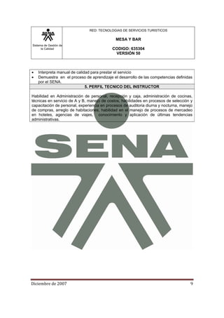 Sistema de Gestión de
la Calidad
RED: TECNOLOGIAS DE SERVICIOS TURISTICOS
MESA Y BAR
CODIGO: 635304
VERSIÓN 50
Diciembre de 2007 9 
• Interpreta manual de calidad para prestar el servicio
• Demuestra en el proceso de aprendizaje el desarrollo de las competencias definidas
por el SENA.
5. PERFIL TECNICO DEL INSTRUCTOR
Habilidad en Administración de personal, recepción y caja, administración de cocinas,
técnicas en servicio de A y B, manejo de costos, habilidades en procesos de selección y
capacitación de personal, experiencia en procesos de auditoria diurna y nocturna, manejo
de compras, arreglo de habitaciones, habilidad en el manejo de procesos de mercadeo
en hoteles, agencias de viajes, conocimiento y aplicación de últimas tendencias
administrativas.
 