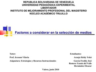 REPUBLICA BOLIVARIANA DE VENEZUELA UNIVERSIDAD PEDAGÓGICA EXPERIMENTAL LIBERTADOR INSTITUTO DE MEJORAMIENTO PROFESIONAL DEL MAGISTERIO NÚCLEO ACADÉMICO TRUJILLO Factores a considerar en la selección de medios Tutor: Estudiantes: Prof. Jexsuan Viloria Araujo Heidy Yolet Asignatura: Estrategias y Recursos Instruccionales García Freddy José Romero Yennis del Valle Hernández Eleazar Valera, junio 2010 