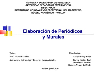 REPUBLICA BOLIVARIANA DE VENEZUELA UNIVERSIDAD PEDAGÓGICA EXPERIMENTAL LIBERTADOR INSTITUTO DE MEJORAMIENTO PROFESIONAL DEL MAGISTERIO NÚCLEO ACADÉMICO TRUJILLO Elaboración de Periódicos y Murales Tutor: Estudiantes: Prof. Jexsuan Viloria Araujo Heidy Yolet Asignatura: Estrategias y Recursos Instruccionales García Freddy José Hernández Eleazar Romero Yennis del Valle Valera, junio 2010 