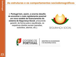  Portugal tem, assim, o enorme desafio
de encontrar o mais rapidamente possível
um novo modelo de financiamento do
sistema de Segurança Social, procurando
garantir, de forma justa e equilibrada, os
respetivos direitos sociais (pensões,
subsídios, abonos, etc.).
As estruturas e os comportamentos sociodemográficos
 