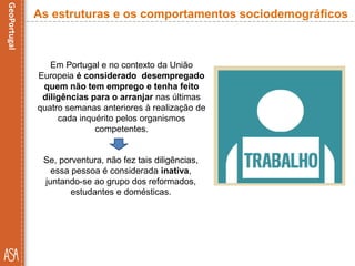 Em Portugal e no contexto da União
Europeia é considerado desempregado
quem não tem emprego e tenha feito
diligências para o arranjar nas últimas
quatro semanas anteriores à realização de
cada inquérito pelos organismos
competentes.
As estruturas e os comportamentos sociodemográficos
Se, porventura, não fez tais diligências,
essa pessoa é considerada inativa,
juntando-se ao grupo dos reformados,
estudantes e domésticas.
 