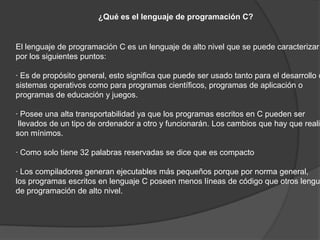 ¿Qué es el lenguaje de programación C?


El lenguaje de programación C es un lenguaje de alto nivel que se puede caracterizar
por los siguientes puntos:

· Es de propósito general, esto significa que puede ser usado tanto para el desarrollo d
sistemas operativos como para programas científicos, programas de aplicación o
programas de educación y juegos.

· Posee una alta transportabilidad ya que los programas escritos en C pueden ser
 llevados de un tipo de ordenador a otro y funcionarán. Los cambios que hay que realiz
son mínimos.

· Como solo tiene 32 palabras reservadas se dice que es compacto

· Los compiladores generan ejecutables más pequeños porque por norma general,
los programas escritos en lenguaje C poseen menos líneas de código que otros lengua
de programación de alto nivel.
 