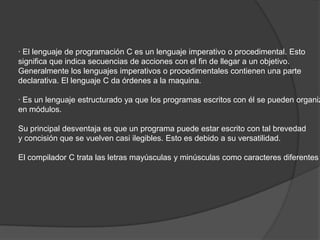 · El lenguaje de programación C es un lenguaje imperativo o procedimental. Esto
significa que indica secuencias de acciones con el fin de llegar a un objetivo.
Generalmente los lenguajes imperativos o procedimentales contienen una parte
declarativa. El lenguaje C da órdenes a la maquina.

· Es un lenguaje estructurado ya que los programas escritos con él se pueden organiz
en módulos.

Su principal desventaja es que un programa puede estar escrito con tal brevedad
y concisión que se vuelven casi ilegibles. Esto es debido a su versatilidad.

El compilador C trata las letras mayúsculas y minúsculas como caracteres diferentes
 