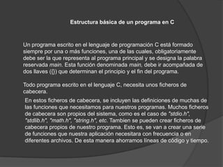 Estructura básica de un programa en C



Un programa escrito en el lenguaje de programación C está formado
siempre por una o más funciones, una de las cuales, obligatoriamente
debe ser la que representa al programa principal y se designa la palabra
reservada main. Esta función denominada main, debe ir acompañada de
dos llaves ({}) que determinan el principio y el fin del programa.

Todo programa escrito en el lenguaje C, necesita unos ficheros de
cabecera.
En estos ficheros de cabecera, se incluyen las definiciones de muchas de
las funciones que necesitamos para nuestros programas. Muchos ficheros
de cabecera son propios del sistema, como es el caso de "stdio.h",
"stdlib.h", "math.h", "string.h", etc. Tambien se pueden crear ficheros de
cabecera propios de nuestro programa. Esto es, se van a crear una serie
de funciones que nuestra aplicación necesitara con frecuencia o en
diferentes archivos. De esta manera ahorramos líneas de código y tiempo.
 