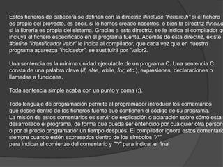 Estos ficheros de cabecera se definen con la directriz #include "fichero.h" si el fichero
es propio del proyecto, es decir, si lo hemos creado nosotros, o bien la directriz #includ
si la librería es propia del sistema. Gracias a esta directriz, se le indica al compilador qu
incluya el fichero especificado en el programa fuente. Además de esta directriz, existe
#define "identificador valor" le indica al compilador, que cada vez que en nuestro
programa aparezca "indicador", se sustituirá por "valor2.

Una sentencia es la mínima unidad ejecutable de un programa C. Una sentencia C
consta de una palabra clave (if, else, while, for, etc.), expresiones, declaraciones o
llamadas a funciones.

Toda sentencia simple acaba con un punto y coma (;).

Todo lenguaje de programación permite al programador introducir los comentarios
que desee dentro de los ficheros fuente que contienen el código de su programa.
La misión de estos comentarios es servir de explicación o aclaración sobre cómo está
desarrollado el programa, de forma que pueda ser entendido por cualquier otra persona
o por el propio programador un tiempo después. El compilador ignora estos comentario
siempre cuando estén expresados dentro de los símbolos "/*"
para indicar el comienzo del comentario y "*/" para indicar el final
 