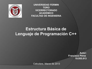 UNIVERSIDAD FERMIN
               TORO
          VICERRECTORADO
             ACADEMICO
       FACULTAD DE INGENIERIA




    Estructura Básica de
Lenguaje de Programación C++



                                            Autor:
                                  Francisco Pérez
                                        19.955.913

        Cabudare. Marzo de 2013
 