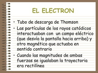 EL ELECTRON
• Tubo de descarga de Thomson
• Las partículas de los rayos catódicos
interactuaban con un campo eléctrico
(que desvía la pantalla hacia arriba) y
otro magnético que actuaba en
sentido contrario
• Cuando las magnitudes de ambas
fuerzas se igualaban la trayectoria
era rectilínea
 
