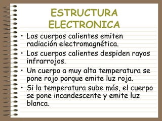 ESTRUCTURA
ELECTRONICA
• Los cuerpos calientes emiten
radiación electromagnética.
• Los cuerpos calientes despiden rayos
infrarrojos.
• Un cuerpo a muy alta temperatura se
pone rojo porque emite luz roja.
• Si la temperatura sube más, el cuerpo
se pone incandescente y emite luz
blanca.
 