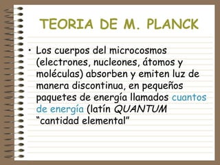 TEORIA DE M. PLANCK
• Los cuerpos del microcosmos
(electrones, nucleones, átomos y
moléculas) absorben y emiten luz de
manera discontinua, en pequeños
paquetes de energía llamados cuantos
de energía (latín QUANTUM
“cantidad elemental”
 