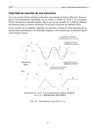 Capítulo 2 – Conceptos Básicos de Dinámica Estructural
2-5
Velocidad de reacción de una estructura
Ante una acción exterior, distintas estructuras reaccionarán de formas diferentes. Esta res-
puesta está íntimamente relacionada con las formas o modos de vibrar y sus correspon-
dientes frecuencias o periodos propios. En el caso de un oscilador de 1 grado de libertad,
este periodo propio se obtiene fácilmente. No así para estructuras de múltiples GLD.
Como veremos en los capítulos siguientes, los periodos y formas de vibrar dependen de las
características geométricas y de materiales (rigidez) y de la inercia que la estructura opone
al movimiento (masa).
En general si tD >> T ⇒ no es necesario un análisis dinámico
si tD ≅ T ⇒ PROBLEMA DINAMICO
T
m
k
F(t)
tD
F
vibraciones
libres
m
k x0
x
x0
el periodo propio permanece
prácticamente constante
tDt
F
t
F0
ESTRUCTURA CON
AMORTIGUAMIENTO
ESTRUCTURA SIN
AMORTIGUAMIENTO
con AMORTIGUAMIENTO
la amplitud decrece en cada ciclo
t
Fig. 2.5 - Velocidad de reacción T vs. tD
 