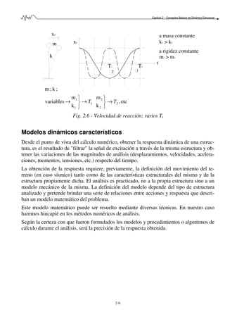 Capítulo 2 – Conceptos Básicos de Dinámica Estructural
2-6
k
m x0
2
T1
a masa constante
k1 > k2
a rigidez constante
m2 > m1
T2
1
t
x0
etc,
k
m
k
m
variables
;k;m
2
2
2
1
1
1
TT →



→



→
Fig. 2.6 - Velocidad de reacción; varios Ti
Modelos dinámicos característicos
Desde el punto de vista del cálculo numérico, obtener la respuesta dinámica de una estruc-
tura, es el resultado de "filtrar" la señal de excitación a través de la misma estructura y ob-
tener las variaciones de las magnitudes de análisis (desplazamientos, velocidades, acelera-
ciones, momentos, tensiones, etc.) respecto del tiempo.
La obtención de la respuesta requiere, previamente, la definición del movimiento del te-
rreno (en caso sísmico) tanto como de las características estructurales del mismo y de la
estructura propiamente dicha. El análisis es practicado, no a la propia estructura sino a un
modelo mecánico de la misma. La definición del modelo depende del tipo de estructura
analizado y pretende brindar una serie de relaciones entre acciones y respuesta que descri-
ban un modelo matemático del problema.
Este modelo matemático puede ser resuelto mediante diversas técnicas. En nuestro caso
haremos hincapié en los métodos numéricos de análisis.
Según la certeza con que fueron formulados los modelos y procedimientos o algoritmos de
cálculo durante el análisis, será la precisión de la respuesta obtenida.
 