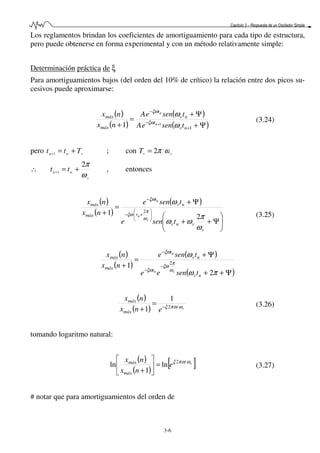 Capítulo 3 – Respuesta de un Oscilador Simple
3-6
Los reglamentos brindan los coeficientes de amortiguamiento para cada tipo de estructura,
pero puede obtenerse en forma experimental y con un método relativamente simple:
Determinación práctica de ξ
Para amortiguamientos bajos (del orden del 10% de crítico) la relación entre dos picos su-
cesivos puede aproximarse:
( )
( )
( )
( )Ψ+
Ψ+
=
+ +
−
−
+
1
11 nv
t
nv
t
máx
máx
tseneA
tseneA
nx
nx
n
n
ω
ω
ξω
ξω
(3.24)
pero vnn Ttt +=+1 ; con vvT ωπ2=
∴
v
nn
tt
ω
π2
1
+=+
, entonces
( )
( )
( )






Ψ++
Ψ+
=
+ 





+−
−
v
vnv
t
nv
t
máx
máx
tsene
tsene
nx
nx
v
n
n
ω
π
ωω
ω
ω
π
ξω
ξω
2
1 2
(3.25)
( )
( )
( )
( )Ψ++
Ψ+
=
+ −
−
−
πω
ω
ω
π
ξω
ξω
ξω
2
1 2
nv
t
nv
t
máx
máx
tsenee
tsene
nx
nx
vn
n
( )
( ) v
enx
nx
máx
máx
ωωπξ 2
1
1 −
=
+
(3.26)
tomando logaritmo natural:
( )
( )
[ ]v
e
nx
nx
máx
máx ωωπξ 2
ln
1
ln =





+
(3.27)
# notar que para amortiguamientos del orden de
 