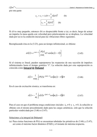 Capítulo 3 – Respuesta de un Oscilador Simple
3-11
por otra parte
( )2
2
1
ττ dxdxxx if &&& ++= (b)
( )2
2
1
τdxxf &&= (b)
Si dτ es muy pequeño, entonces (b) es despreciable frente a (a), es decir, luego de actuar
un impulso la masa queda con velocidad pero prácticamente no se desplaza. La velocidad
dada por (a) es la condición inicial para las vibraciones libres siguientes.
Reemplazando ésta en la (3.23), para un tiempo infinitesimal, se obtiene:
( ) ( ) ( ) ( )( )





−= −−
τωτ
ω
ττξω
td
m
P
etdx v
v
t
sen (3.45)
Si el sistema es lineal, pueden superponerse las respuestas de una sucesión de impulsos
infinitesimales hasta el tiempo genérico “t”. La solución dada por esta superposición es
conocida como Integral de Duhamel
( ) ( ) ( )
( )[ ] ττωτ
ω
τξω
dtseneP
m
tx
t
v
t
v
∫ −= −−
0
1
(3.46)
En el caso de excitación sísmica, se transforma en:
( ) ( ) ( )
( )[ ] ττωτ
ω
τξω
dtseneatx
t
v
t
v
∫ −−= −−
0
1
(3.47)
Para el caso en que el problema tenga condiciones iniciales 00 ≠x& y 00 ≠x , la solución se
obtiene con el mismo procedimiento dado para las cargas armónicas, solo que la solución
particular vendrá dada por (3.46) o (3.47).
Soluciones a la integral de Duhamel:
(a) Para ciertas funciones de P(τ) se encuentran tabuladas las primitivas de (3.46) y (3.47),
así como el máximo factor dinámico (FAD) y el instante de máxima respuesta.
 