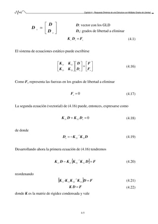 Capítulo 4 – Respuesta Dinámica de una Estructura con Múltiples Grados de Libertad
4-5






=
e
s
D
D
D
D: vector con los GLD
De: grados de libertad a eliminar
sss FDK = (4.1)
El sistema de ecuaciones estático puede escribirse






=











ee F
F
D
D
KK
KK
2221
1211
(4.16)
Como Fe representa las fuerzas en los grados de libertad a eliminar
0=eF (4.17)
La segunda ecuación (vectorial) de (4.16) puede, entonces, expresarse como
02221 =+ eDKDK (4.18)
de donde
DKKD 21
1
22
−
−=e (4.19)
Desarrollando ahora la primera ecuación de (4.16) tendremos
{ } FDKKKDK =−
−
21
1
221211 (4.20)
reordenando
{ } FDKKKK =
−
21
1
221211- (4.21)
FDK = (4.22)
donde K es la matriz de rigidez condensada y vale
 