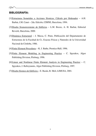 Introducción - Bibliografía
4
BIBLIOGRAFÍA:
[1]Estructuras Sometidas a Acciones Sísmicas. Cálculo por Ordenador – A.H.
Barbat, J.M. Canet – 2da. Edición, CIMNE, Barcelona, 1994.
[2]Diseño Sismorresistente de Edificios – L.M. Bozzo, A. H. Barbat, Editorial
Reverté, Barcelona, 2000.
[3]Dinámica Estructural – J. Massa, C. Prato, Publicación del Departamento de
Estructuras de la Facultad de Cs. Exactas Físicas y Naturales de la Universidad
Nacional de Córdoba, 1986.
[4]Finite Element Procedures – K. J. Bathe, Prentice-Hall, 1996.
[5]Finite Element Modeling in Engineering Practice – C. Spyrakos, Algor
Publishing Division, Pitsburg, 1996.
[6]Linear and Nonlinear Finite Element Analysis in Engineering Practice – C.
Spyrakos, J. Raftoyiannis, Algor Publishing Division, Pitsburg, 1997.
[7]Diseño Sísmico de Edificios – E. Bazán, R. Meli, LIMUSA, 2001.
 