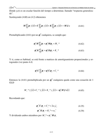 Capítulo 4 – Respuesta Dinámica de una Estructura con Múltiples Grados de Libertad
4-13
Donde yi(t) es un escalar función del tiempo a determinar, llamado “respuesta generaliza-
da”.
Sustituyendo (4.60) en (4.2) obtenemos
( ) ( ) ( ) atytyty
n
i
ii
n
i
ii
n
i
ii JMKCM −=++ ∑∑∑ === 111
ϕϕϕϕϕϕϕϕϕϕϕϕ &&& (4.61)
Premultiplicando (4.61) por un ϕϕϕϕi
T
cualquiera, se cumple que:
*
1
j
T
j
n
i
i
T
j M==∑=
jMM ϕϕϕϕϕϕϕϕϕϕϕϕϕϕϕϕ (4.62)
*
1
j
T
j
n
i
i
T
j K==∑=
jKK ϕϕϕϕϕϕϕϕϕϕϕϕϕϕϕϕ (4.63)
Y si, como es habitual, se está frente a matrices de amortiguamiento proporcionales y or-
togonales (ver punto 4.4)
*
1
j
T
j
n
i
i
T
j C==∑=
jCC ϕϕϕϕϕϕϕϕϕϕϕϕϕϕϕϕ (4.64)
Entonces la (4.61) premultiplicada por un ϕϕϕϕj
T
cualquiera queda como una ecuación de 1
GLD
( ) ( ) ( ) ( )tatyKtyCtyM T
jjjjjjj
JMϕϕϕϕ−=++ *** &&& (4.65)
Recordando que:
jjjj
T
j ξωC 2* ==ϕϕϕϕϕϕϕϕ C (4.35)
2
* jjj
T
j ωK ==ϕϕϕϕϕϕϕϕ K (4.39)
Y dividiendo ambos miembros por j
T
jjM ϕϕ M=*
 