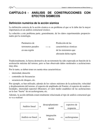 Capítulo 6 – Análisis de Construcciones con Efectos Sísmicos
6-1
CAPÍTULO 6 - ANÁLISIS DE CONSTRUCCIONES CON
EFECTOS SISMICOS
Definición numérica de la acción sísmica
La definición correcta de la acción sísmica es un problema al que se le debe dar la mayor
importancia en un análisis estructural sísmico.
La solución a este problema parte, generalmente, de los datos experimentales proporcio-
nados por la sismología.
Parámetros de
terremotos pasados
en una región
→
Predicción de las
características sísmicas
de los terremotos que
afectarán dicha región
Tradicionalmente, la fuerza destructiva de un terremoto ha sido expresada en función de la
aceleración máxima del terreno, pero se han observado daños moderados a aceleraciones
muy altas.
Por lo tanto, se deben tener en cuenta otras características:
- intensidad, duración
- contenidos de frecuencias
- secuencia de choques, etc.
Por ejemplo, se han utilizado, además de los valores máximos de la aceleración, velocidad
y desplazamiento del terreno, el espectro de amplitudes de Fourier, el espectro de seudove-
locidades, intensidad espectral (Housner), el valor medio cuadrático de las aceleraciones
en la fase “fuerte” de un acelerograma, etc.
Además, la acción definida estará totalmente relacionada al tipo de análisis estructural que
se va a realizar:
Análisis lineal →
desacoplamiento
modal
→
espectros de
respuesta
Análisis no lineal →
integración
directa
→ acelerogramas
 