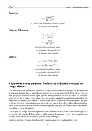 Capítulo 1 – Nociones Básicas de Sismología
1-3
Donovan:
( ) 25,1
5,0
25
1080
+
=
R
e
a
M
m
am: aceleración máxima del terreno en [cm/s2
]
R: distancia focal en [km]
Esteva y Villaverde:
( )2
8,0
40
7,5
+
=
R
e
g
a M
m
( ) 7,1
25
32
+
=
R
e
v
M
m
am: aceleración máxima en [cm/s2
]
vm: velocidad máxima en [cm/s]
R: distancia focal en [km]
Esteva:
( ) 28,0
251230
−
+= Rea M
m
( ) 7,159,0
17,015
−
+= MM
m eRev
am: aceleración máxima en [cm/s2
]
vm: velocidad máxima en [cm/s]
R: distancia focal en [km]
Registro de ondas sísmicas. Parámetros utilizados y mapas de
riesgo sísmico
Los terremotos son fenómenos debidos a la brusca liberación de la energía de deformación
acumulada durante largos periodos de tiempo en la zona superficial de la tierra. Los sis-
mos producen ondas de varios tipos, que se propagan desde su foco en todas las direccio-
nes a través de la tierra. Estas ondas son registradas mediante aparatos denominados sis-
mógrafos, diseñados para medir la aceleración, la velocidad o el desplazamiento del mo-
vimiento sísmico. Estos parámetros son relativos, ya que los valores obtenidos están afec-
tados por las características del instrumento registrador y por las condiciones de ruido am-
biental en el lugar de registro.
Los mapas de riesgo sísmico representan una síntesis de todos los datos sismológicos y
geológicos de un país. Estos mapas se utilizan para determinar el nivel de protección que
se debe alcanzar en las estructuras en cada zona de riesgo.
Diversos aspectos brindan la subdivisión en zonas, pero los fundamentales son:
 