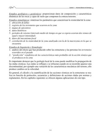 Capítulo 1 – Nociones Básicas de Sismología
1-4
Estudios geológicos y geotécnicos: proporcionan datos de composición y características
dinámicas de las rocas y capas de suelo que componen la corteza terrestre.
Estudios sismológicos: sintetizan los parámetros que caracterizan la sismicidad de la zona:
1. ubicación de fallas
2. registro de los terremotos que ocurren en la zona
3. mapas de epicentros
4. datos históricos
5. periodos de retorno (intervalo medio de tiempo en que se espera ocurran dos sismos de
igual o mayor intensidad)
6. datos del mecanismo focal
7. correlación de la sismicidad de la zona analizada con la de la macrozona en la que se
encuentra
Estudios de Ingeniería y Sismología:
1. análisis del efecto que han producido sobre las estructuras y las personas los terremotos
ocurridos en el pasado
2. “predicción” estadística de las características más probables de la acción sísmica que
se produzca en la zona
Es importante destacar que la geología local de la zona puede modificar la propagación de
las ondas sísmicas. Las ondas se reflejan y se refractan cuando en su recorrido aparece una
discontinuidad, por ejemplo una variación de las características mecánicas del terreno, ello
produce cambios en la velocidad.
En general, el cálculo y la cuantificación de las acciones sísmicas en la estructuras se rea-
liza en función de protocolos, secuencias y definiciones de acciones dadas por normas y
reglamentos. En los capítulos siguientes se ofrecen algunas aplicaciones de este tipo.
 