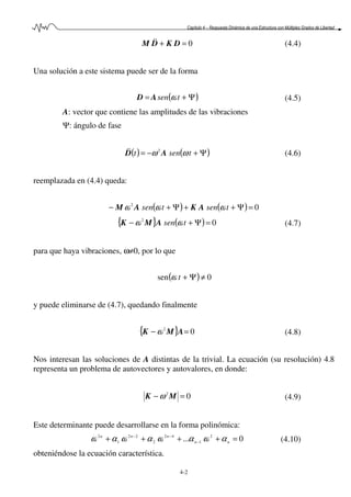 Capítulo 4 – Respuesta Dinámica de una Estructura con Múltiples Grados de Libertad
4-2
0=+ DKDM && (4.4)
Una solución a este sistema puede ser de la forma
( )Ψ+= tsen ωAD (4.5)
A: vector que contiene las amplitudes de las vibraciones
Ψ: ángulo de fase
( ) ( )Ψ+−= tsent ωω AD 2&& (4.6)
reemplazada en (4.4) queda:
( ) ( ) 02
=Ψ++Ψ+− tsentsen ωωω AKAM
{ } ( ) 02
=Ψ+− tsen ωω AMK (4.7)
para que haya vibraciones, ω≠0, por lo que
( ) 0sen ≠Ψ+tω
y puede eliminarse de (4.7), quedando finalmente
{ } 02
=− AMK ω (4.8)
Nos interesan las soluciones de A distintas de la trivial. La ecuación (su resolución) 4.8
representa un problema de autovectores y autovalores, en donde:
02
=− MK ω (4.9)
Este determinante puede desarrollarse en la forma polinómica:
0... 2
1
42
2
22
1
2
=++++ −
−−
nn
nnn
αωαωαωαω (4.10)
obteniéndose la ecuación característica.
 