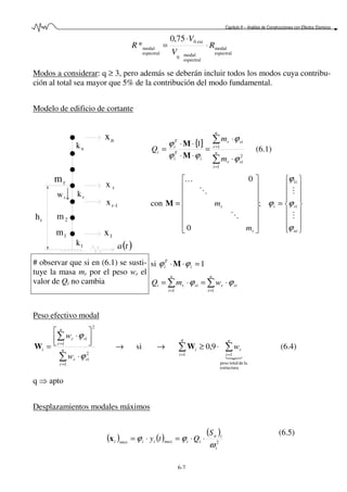 Capítulo 6 – Análisis de Construcciones con Efectos Sísmicos
6-7
espectral
modal
espectral
modal0
est0
espectral
modal
75,0
* R
V
V
R ⋅
⋅
=
Modos a considerar: q ≥ 3, pero además se deberán incluir todos los modos cuya contribu-
ción al total sea mayor que 5% de la contribución del modo fundamental.
Modelo de edificio de cortante
rh
nx
nk
rm
rx
rk
1-rx
2m
1m 1x
1k ( )ta
rw
{}
∑
∑
=
=
⋅
⋅
=
⋅⋅
⋅⋅
= n
i
rir
n
r
rir
i
T
i
T
i
i
m
m
Q
1
2
11
ϕ
ϕ
ϕϕ
ϕ
M
M
(6.1)
con
















=
















=
ni
ri
i
i
r
r
m
m
ϕ
ϕ
ϕ
ϕ
M
M
O
O
K 1
;
0
0
M
# observar que si en (6.1) se susti-
tuye la masa mr por el peso wr el
valor de Qi no cambia
si 1=⋅⋅ i
T
i ϕϕ M
∑∑
==
⋅=⋅=
n
i
rir
n
i
riri wmQ
11
ϕϕ
Peso efectivo modal
∑
∑
=
=
⋅



 ⋅
= n
r
rir
n
r
rir
i
w
w
1
2
2
1
ϕ
ϕ
W → si →
321
estructura
ladetotalpeso
11
9,0 ∑∑
==
⋅≥
n
i
r
q
i
i wW (6.4)
q ⇒ apto
Desplazamientos modales máximos
( ) ( )
( )
2
i
ia
iimaxiimaxi
S
Qty
ω
ϕϕ ⋅⋅=⋅=x
(6.5)
 