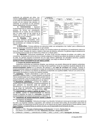 J.A.Agueda-2004
4
sustitución de carbonato por sílice. Los
nódulos carbonatados, se forman cuando
a una etapa de sedimentación arcillosa la
sucede una de material más calcáreo, el
carbonato se concentra en las primeras
etapas diagenéticas, formando nódulos.
2.- Concreciones : Aparecen
fundamentalmente en sedimentos detríticos
porosos. Se forman por precipitación,
alrededor de un núcleo, de una sustancia
que, la mayor parte de las veces es la
misma que la que se encuentra como
cemento en la roca “huésped”.
3.- Rosetas : Son típicas de
sedimentos detríticos permeables, como
las concreciones. Las más frecuentes son
las constituidas por cristales de baritina,
calcita o yeso
4.-Esferulitas : Formas esféricas con estructura radial, son semejantes a los “oolitos” pero a diferencia de
estos se forman por precipitación tardía de un gel coloidal.
5.- Geodas : Formas subesféricas, huecas, con envoltura externa de calcedonia y el revestimiento interno en
forma de “drusa” (cristales de cuarzo y calcita y más raros de dolomía, pirita,etc). Su génesis exige la existencia de
una cavidad previa (puede ser el interior de un fósil) con un fluido salino.
6.- Septarias : Estructuras subesféricas de entre 15-40 cms.Dos sistemas de grietas, uno radial y otro
concéntrico, la intersección de los dos da un trazado poligonal. El material que rellena las grietas es calcita, el resto
es lutita. Su génesis requiere la formación de una capa externa “gelatinosa” de naturaleza alumínica, posterior
endurecimiento y deshidratación interna que produce grietas, que luego se rellenan de calcita.
ESTRUCTURAS DIAGENÉTICAS DE DISOLUCIÓN :
1.-Líneas de presión-disolución :
Superficies producidas por presiones dirigidas, que producen una erosión diferencial del material, pudíendose
depositarse los residuos de la disolución a lo largo de las superficies. El tipo de superficie resultante depende de la
presión/solubilidad relativa en la dirección del esfuerzo y del radio de curvatura del contacto. Cuando la
presión/solubilidad relativa es euivalente a lo largo de la dirección de esfuerzo se produce una superficie suturada o
estilolítica, por el contrario si la relación es diferente se desarrolla una supeficie suave. Tanto en uno como en otro
caso puede acumularse un resíduo de material insoluble.
1.1.- Estilolitos : Pueden desarrollarse a partir de conos
aplanados o agudos (clase 1), cuando aparece una partícula
menos soluble puede ocurrir que el solvente penetre entre la
roca y la partícula o que no lo haga (clase 2), si la partícula
posteriormente es disuelta evolucionará a uno de clase 3.
1.2.-Superficies estilolíticas : Cuando los esilolitos se
alinean sobre un plano se forman “superficies estilolíticas” de
gran extensión, su desarrollo suele ser paralelo a la
estratificación, ya que son generadas por la presión ejercida
por la carga de sedimentos. Así aparecen superficies
estilolíticas de clases 1, 2 y 3 (ver figura Trurnit, 1968).
1.3.- Impresiones en cantos y granos de arena :Pueden
ser suaves, cuando la presión/solubilidad es diferente
(similar a estilolitos de clase 2) y suturadas, con relación
presión/solubilidad equivalente (comparables a estilolitos 3).
1.4.- Superficies de presión-disolución suaves y planas
por removilización de estilolitos,
2.- Conos encajados : Estructura de origen muy discutido, formada por conos que se encajan unos dentro de
los otros, se presentan aislados o agrupados, pero siempre con la base hacia arriba. Se encuentran sobre todo en
calizas y lutitas. El material que forma los conos es, en la mayoría de los casos, calcita fibrosa (a veces siderita y yeso).
Según Pettijhon, el material fibroso es anterior al cono y es el responsable de la formación de éste.
BIBLIOGRAFÍA :
• BOGGS, S. (1995). “Principles of Sedimentology and Stratigraphy”, 2ª edición, Prentice Halls, Inc.
• COLLINSON J.D. & THOMPSON, D.B.(1982) “Sedimentary structures”, George Allen & Unwin.
• CORRALES, I., ROSSELL, J., SANCHEZ DE LA TORRE, L., VERA, J. y VILAS, L. (1977). “Estratigrafía”, Ed. Rueda.
 