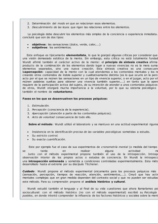 2. Determinación del modo en que se relacionan esos elementos.
3. Descubrimiento de las leyes que rigen las relaciones entre los elementos.
La psicología debe descubrir los elementos más simples de la conciencia o experiencia inmediata.
concluirá que son de dos tipos:
 objetivos: las sensaciones (dulce, verde, calor,...)
 subjetivos: los sentimientos.
Este enfoque es típicamente elementalista, lo que le granjeó algunas críticas por considerar que
una visión demasiado estática de la mente. Sin embargo, esta crítica no está totalmente fundad
Wundt afirmó también el carácter activo de la mente: el principio de síntesis creativa afirma
producto de la combinación de los elementos dando lugar a nuevas vivencias no es la mera suma
elementos separados, sino una nueva creación. Esta síntesis creativa es una consecuenc
laapercepción: capacidad de la mente con la cual atendemos a los contenidos mentales y los re
creando otros contenidos de índole superior y cualitativamente distinta (es lo que ocurre en la perce
acto por el que se reúnen las sensaciones en un tipo de vivencia superior, o en el juzgar, acto por e l
reúnen palabras sueltas para obtener una vivencia también superior,...) en tanto que la aperc
requiere de la participación activa del sujeto, de su intención de atender a unos contenidos psíquicos
de otros, Wundt otorgará mucha importancia a la voluntad, por lo que su sistema psicológico r
también el nombre de voluntarismo.
Fases en los que se desenvuelven los procesos psíquicos:
1. Estimulación.
2. Percepción (consciencia de la experiencia).
3. Apercepción (atención a parte de los contenidos psíquicos).
4. Acto de voluntad consecuencia de todo ello.
Sobre el método: Wundt utilizó el laboratorio y se mantuvo en una actitud experimental riguros
 Insistencia en la identificación precisa de las variables psicológicas sometidas a estudio.
 Su estricto control.
 Su exacta cuantificación.
Este por ejemplo fue el caso de sus experimentos de cronometría mental (o medida del tiempo
se tarda en realizar alguna actividad me
Junto con el método experimental propone también el uso de la introspección. Introspe
observación interior de los propios actos o estados de conciencia. En Wundt la introspecc
una introspección entrenada y sometida a condiciones controladas experimentalmente. Esta méto
desarrollado hasta el extremo por su discípulo Titchener.
Cuidado: Wundt propone el método experimental únicamente para los procesos psíquicos más s
(sensación, percepción, tiempos de reacción, atención, sentimientos,...). Creyó que hay activ
mentales complejas que en gran medida dependen del contexto social y que no pueden ser estudiad
este método. Para su comprensión propone el análisis histórico y cultural.
Wundt estudió también el lenguaje y al final de su vida cuestiones que ahora llamaríamos psi
sociocultural: con el método histórico (no con el método experimental) escribió su Psicología
pueblos, en donde intentó comprender la influencia de los factores históricos y sociales sobre la ment
 