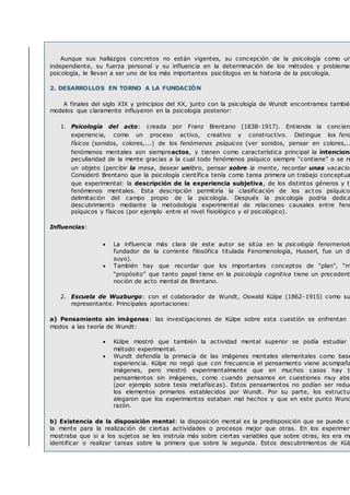 Aunque sus hallazgos concretos no están vigentes, su concepción de la psicología como un
independiente, su fuerza personal y su influencia en la determinación de los métodos y problemas
psicología, le llevan a ser uno de los más importantes psicólogos en la historia de la psicología.
2. DESARROLLOS EN TORNO A LA FUNDACIÓN
A finales del siglo XIX y principios del XX, junto con la psicología de Wundt encontramos también
modelos que claramente influyeron en la psicología posterior:
1. Psicología del acto: creada por Franz Brentano (1838-1917). Entiende la concienc
experiencia, como un proceso activo, creativo y constructivo. Distingue los fenó
físicos (sonidos, colores,...) de los fenómenos psíquicos (ver sonidos, pensar en colores,..
fenómenos mentales son siempreactos, y tienen como característica principal la intenciona
peculiaridad de la mente gracias a la cual todo fenómenos psíquico siempre “contiene” o se re
un objeto (percibir la mesa, desear unlibro, pensar sobre la mente, recordar unas vacacion
Consideró Brentano que la psicología científica tenía como tarea primera un trabajo conceptua
que experimental: la descripción de la experiencia subjetiva, de los distintos géneros y ti
fenómenos mentales. Esta descripción permitiría la clasificación de los act os psíquicos
delimitación del campo propio de la psicología. Después la psicología podría dedica
descubrimiento mediante la metodología experimental de relaciones causales entre fenó
psíquicos y físicos (por ejemplo entre el nivel fisiológico y el psicológico).
Influencias:
 La influencia más clara de este autor se sitúa en la psicología fenomenoló
fundador de la corriente filosófica titulada Fenomenología, Husserl, fue un di
suyo).
 También hay que recordar que los importantes conceptos de “plan”, “m
“propósito” que tanto papel tiene en la psicología cognitiva tiene un precedent
noción de acto mental de Brentano.
2. Escuela de Wuzburgo: con el colaborador de Wundt, Oswald Külpe (1862-1915) como su
representante. Principales aportaciones:
a) Pensamiento sin imágenes: las investigaciones de Külpe sobre esta cuestión se enfrentan d
modos a las teoría de Wundt:
 Külpe mostró que también la actividad mental superior se podía estudiar
método experimental.
 Wundt defendía la primacía de las imágenes mentales elementales como base
experiencia. Külpe no negó que con frecuencia el pensamiento viene acompaña
imágenes, pero mostró experimentalmente que en muchos casos hay t
pensamientos sin imágenes, como cuando pensamos en cuestiones muy abst
(por ejemplo sobre tesis metafísicas). Estos pensamientos no podían ser reduc
los elementos primarios establecidos por Wundt. Por su parte, los estructur
alegaron que los experimentos estaban mal hechos y que en este punto Wund
razón.
b) Existencia de la disposición mental: la disposición mental es la predisposición que se puede cr
la mente para la realización de ciertas actividades o procesos mejor que otras. En los experimen
mostraba que si a los sujetos se les instruía más sobre ciertas variables que sobre otras, les era má
identificar o realizar tareas sobre la primera que sobre la segunda. Estos descubrimientos de Külp
 