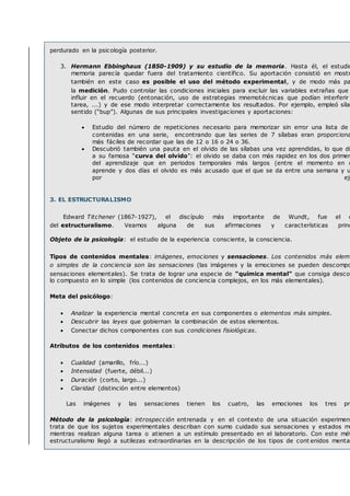 perdurado en la psicología posterior.
3. Hermann Ebbinghaus (1850-1909) y su estudio de la memoria. Hasta él, el estudio
memoria parecía quedar fuera del tratamiento científico. Su aportación consistió en mostr
también en este caso es posible el uso del método experimental, y de modo más pa
la medición. Pudo controlar las condiciones iniciales para excluir las variables extrañas que
influir en el recuerdo (entonación, uso de estrategias mnemotécnicas que podían interferir
tarea, ...) y de ese modo interpretar correctamente los resultados. Por ejemplo, empleó sílab
sentido (“bup”). Algunas de sus principales investigaciones y aportaciones:
 Estudio del número de repeticiones necesario para memorizar sin error una lista de
contenidas en una serie, encontrando que las series de 7 sílabas eran proporciona
más fáciles de recordar que las de 12 o 16 o 24 o 36.
 Descubrió también una pauta en el olvido de las sílabas una vez aprendidas, lo que di
a su famosa “curva del olvido”: el olvido se daba con más rapidez en los dos primer
del aprendizaje que en periodos temporales más largos (entre el momento en q
aprende y dos días el olvido es más acusado que el que se da entre una semana y u
por eje
3. EL ESTRUCTURALISMO
Edward Titchener (1867-1927), el discípulo más importante de Wundt, fue el c
del estructuralismo. Veamos alguna de sus afirmaciones y características princ
Objeto de la psicología: el estudio de la experiencia consciente, la consciencia.
Tipos de contenidos mentales: imágenes, emociones y sensaciones. Los contenidos más eleme
o simples de la conciencia son las sensaciones (las imágenes y la emociones se pueden descompo
sensaciones elementales). Se trata de lograr una especie de “química mental” que consiga descom
lo compuesto en lo simple (los contenidos de conciencia complejos, en los más elementales).
Meta del psicólogo:
 Analizar la experiencia mental concreta en sus componentes o elementos más simples.
 Descubrir las leyes que gobiernan la combinación de estos elementos.
 Conectar dichos componentes con sus condiciones fisiológicas.
Atributos de los contenidos mentales:
 Cualidad (amarillo, frío...)
 Intensidad (fuerte, débil...)
 Duración (corto, largo...)
 Claridad (distinción entre elementos)
Las imágenes y las sensaciones tienen los cuatro, las emociones los tres pri
Método de la psicología: introspección entrenada y en el contexto de una situación experiment
trata de que los sujetos experimentales describan con sumo cuidado sus sensaciones y estados me
mientras realizan alguna tarea o atienen a un estímulo presentado en el laboratorio. Con este mét
estructuralismo llegó a sutilezas extraordinarias en la descripción de los tipos de cont enidos mental
 