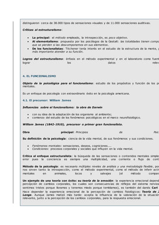 distinguieron cerca de 38.000 tipos de sensaciones visuales y de 11.000 sensaciones auditivas.
Críticas al estructuralismo:
 La principal: el método empleado, la introspección, es poco objetivo.
 Al elementalismo: propuesta por los psicólogos de la Gestalt: las totalidades tienen compo
que se pierden si las descomponemos en sus elementos.
 De los funcionalistas: Titchener tenía interés en el estudio de la estructura de la mente, p
más importante atender a su función.
Logros del estructuralismo: énfasis en el método experimental y en el laboratorio como fuent
lograr los datos releva
4. EL FUNCIONALISMO
Objeto de la psicológica para el funcionalismo: estudio de los propósitos y función de los pr
mentales.
Es un enfoque de psicología con extraordinario éxito en la psicología americana.
4.1. El precursor: William James
Influencias sobre el funcionalismo: la obra de Darwin
 con su idea de la adaptación de los organismo al ambiente;
 comienzo del estudio de los fenómenos psicológicos en el marco neurofisiológico.
William James (1842-1910), precursor o primer gran funcionalista.
Obra principal: Principios de Psico
Su definición de la psicología: ciencia de la vida mental, de sus fenómenos y sus condiciones.
 Fenómenos mentales: sensaciones, deseos, cogniciones....
 Condiciones: procesos corporales y sociales que influyen en la vida mental.
Crítica al enfoque estructuralista: la búsqueda de las sensaciones o contenidos mentales simples
error pues la conciencia es siempre una multiplicidad, una corriente o flujo de conte
Método de la psicología: es necesario múltiples niveles de análisis y una metodología flexible, por
nos sirven tanto la introspección, como el método experimental, como el método de inferir activ
mentales en animales, locos y salvajes (el método compara
Un ejemplo de una teoría con éxito: su teoría de la emoción: la experiencia emocional depend
percepción de cambios corporales, los cuales son consecuencias de reflejos del sistema nervios
sentimos tristes porque lloramos y tenemos miedo porque temblamos), es también del danés Carl L
Hace depender la experiencia emocional de la percepción de cambios fisiológicos: Teoría de J
Lange. Aunque James matizó más tarde: acepta la influencia de la valoración de la situación
relevante, junto a la percepción de los cambios corporales, para la respuesta emocional.
 