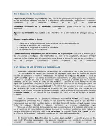 4.2. El desarrollo del funcionalismo
Objeto de la psicología según Harvey Carr, uno de los principales psicólogos de esta corriente: e
de las actividades mentales relativas a la adquisición, almacenamiento, organización y valoración
experiencia y su utilización posterior en la guía del comportam
Elementos esenciales de la definición: comportamiento guiado hacia un fin, y el comp
adaptativo del
Algunos funcionalistas: Hall, Cattell, y los miembros de la Universidad de Chicago: Dewey, An
Carr.
Algunas características y logros:
1. Importancia de las posibilidades adaptativas de los procesos psicológicos.
2. Atención a las diferencias individuales.
3. Importancia de las aplicaciones de la psicología.
4. Aceptación de diferentes métodos.
Consecuencia muy importante para el desarrollo de la psicología: dado que el aprendizaje es
los mecanismos psicológicos más importantes de cara a la adaptación, el objeto principal
investigaciónfuncionalista será el aprendizaje (como lo era la sensación para los estructuralistas). M
de los principios funcionalistas fueron aceptados por el conductismo.
5. LA MEDIDA DE LAS DIFERENCIAS INDIVIDUALES
El interés y desarrollos del estudio de las diferencias individuales se centró más en el ámbito eu
Los instrumentos de medida que utilizarán los psicólogos para medir las diferencias individua
basarán en conceptos y técnicas estadísticas. Por ejemplo la campana de Gauss (o curva de
ocurva normal): gráfico que refleja la distribución casi simétrica de unas puntuaciones, pues la m
de ellas se agrupan en torno a la puntuación media y disminuye a medida que nos acercamos
extremos, por lo que adopta la forma de una campana. Descubrir la curva normal de una med
importante puespermite comparar un resultado o puntuación concreta con las de la población de refe
También destacó el belga Jacques Quételét (1796-1874). Sus estudios le llevaron a concluir que n
las características físicas se distribuyen de acuerdo a la curva normal, sino que también las cua
morales y psicológicas presentan la misma distribución. Una de sus aportaciones principales fue el co
dehombre medio, o tipo central de una población, en torno al cual se agrupan la mayoría
individuos.
Pero el fundador de la psicología diferencial fue Francis Galton (1822-1911). Una d
preocupaciones principales fue la medida de las cualidades mentales, para lo que desarrolló m
instrumentos que permitían medidas rápidas y sencillas. Desarrolló también el test mental (aunqu
título lo propuso Cattell) y algunos conceptos y técnicas estadísticas import
Galton es un claro ejemplo de los problemas que han acompañado a la psicología diferencial: su
por la medida de las capacidades psicológicas descansó en cuestiones ideológicas: quiso mejorar la e
humana, insistiendo en el mayor peso de la naturaleza (la herencia) frente a la crianza (la educa
la influencia de la sociedad) en la determinación de las capacidades psicológicas.
En Estados Unidos, Cattell introdujo la expresión test mental, y desarrolló pruebas de labo
para medir diferentes capacidades, principalmente relacionadas con habilidades perceptivas (cap
sensorial, precisión en la discriminación y tiempo de rea
 