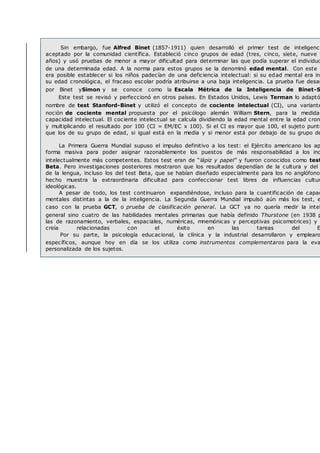 Sin embargo, fue Alfred Binet (1857-1911) quien desarrolló el primer test de inteligenci
aceptado por la comunidad científica. Estableció cinco grupos de edad (tres, cinco, siete, nueve y
años) y usó pruebas de menor a mayor dificultad para determinar las que podía superar el individuo
de una determinada edad. A la norma para estos grupos se la denominó edad mental. Con este r
era posible establecer si los niños padecían de una deficiencia intelectual: si su edad mental era inf
su edad cronológica, el fracaso escolar podría atribuirse a una baja inteligencia. La prueba fue desar
por Binet ySimon y se conoce como la Escala Métrica de la Inteligencia de Binet-S
Este test se revisó y perfeccionó en otros países. En Estados Unidos, Lewis Terman lo adaptó
nombre de test Stanford-Binet y utilizó el concepto de cociente intelectual (CI), una variante
noción de cociente mental propuesta por el psicólogo alemán William Stern, para la medida
capacidad intelectual. El cociente intelectual se calcula dividiendo la edad mental entre la edad cron
y multiplicando el resultado por 100 (CI = EM/EC x 100). Si el CI es mayor que 100, el sujeto puntú
que los de su grupo de edad, si igual está en la media y si menor está por debajo de su grupo de
La Primera Guerra Mundial supuso el impulso definitivo a los test: el Ejército americano los ap
forma masiva para poder asignar razonablemente los puestos de más responsabilidad a los ind
intelectualmente más competentes. Estos test eran de “lápiz y papel” y fueron conocidos como test
Beta. Pero investigaciones posteriores mostraron que los resultados dependían de la cultura y del
de la lengua, incluso los del test Beta, que se habían diseñado especialmente para los no anglófonos
hecho muestra la extraordinaria dificultad para confeccionar test libres de influencias cultur
ideológicas.
A pesar de todo, los test continuaron expandiéndose, incluso para la cuantificación de capac
mentales distintas a la de la inteligencia. La Segunda Guerra Mundial impulsó aún más los test, e
caso con la prueba GCT, o prueba de clasificación general. La GCT ya no quería medir la intel
general sino cuatro de las habilidades mentales primarias que había definido Thurstone (en 1938 p
las de razonamiento, verbales, espaciales, numéricas, mnemónicas y perceptivas psicomotrices) y
creía relacionadas con el éxito en las tareas del E
Por su parte, la psicología educacional, la clínica y la industrial desarrollaron y emplearo
específicos, aunque hoy en día se los utiliza como instrumentos complementaros para la eva
personalizada de los sujetos.
 