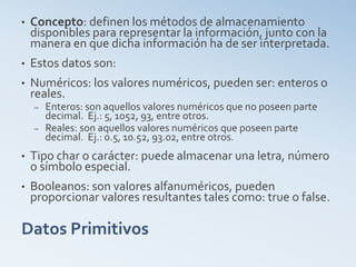 Datos Primitivos
• Concepto: definen los métodos de almacenamiento
disponibles para representar la información, junto con la
manera en que dicha información ha de ser interpretada.
• Estos datos son:
• Numéricos: los valores numéricos, pueden ser: enteros o
reales.
– Enteros: son aquellos valores numéricos que no poseen parte
decimal. Ej.: 5, 1052, 93, entre otros.
– Reales: son aquellos valores numéricos que poseen parte
decimal. Ej.: 0.5, 10.52, 93.02, entre otros.
• Tipo char o carácter: puede almacenar una letra, número
o símbolo especial.
• Booleanos: son valores alfanuméricos, pueden
proporcionar valores resultantes tales como: true o false.
 
