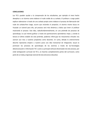 CONCLUCIONES
Las TIC´s pueden ayudar a la comprensión de los estudiantes, por ejemplo el mero hecho
deexplicar a un alumno como elaborar el nudo visible de su corbata. El profesor a cargo podrá
explicar odemostrar a través de una corbata propia como elaborar el proceso de fabricación del
nudo de corbata.Pero luego, ocurre que enciende el proyector, el alumno mismo busca en
Youtube un tutorial para ello, yel proceso será más dinámico y lúdico que tener al profesor
mostrando el proceso. Esta idea, radicafundamentalmente, en una pirámide de procesos de
aprendizaje, la cual intenta graficar a través de quemecanismo aprendemos mejor, y siendo la
lectura el último eslabón de esta pirámide, podemos inferir,que los mecanismos virtuales nos
acercan aun más a nuestros propósitos como docentes. En suma, detodo lo anteriormente
descrito representa empero a nuestro juicio una idea transversal de integración, lacual es
promover los procesos de aprendizajes de los alumnos a través de las Tecnologías
deComunicación e Información TIC´s como su principal vehículo dinamizador de este proceso, por
ende laintegración curricular de TIC´s, es hacerlas completamente partes del curriculum, como
parte de un todo,y engranaje esencial de esta estructura educativa

 