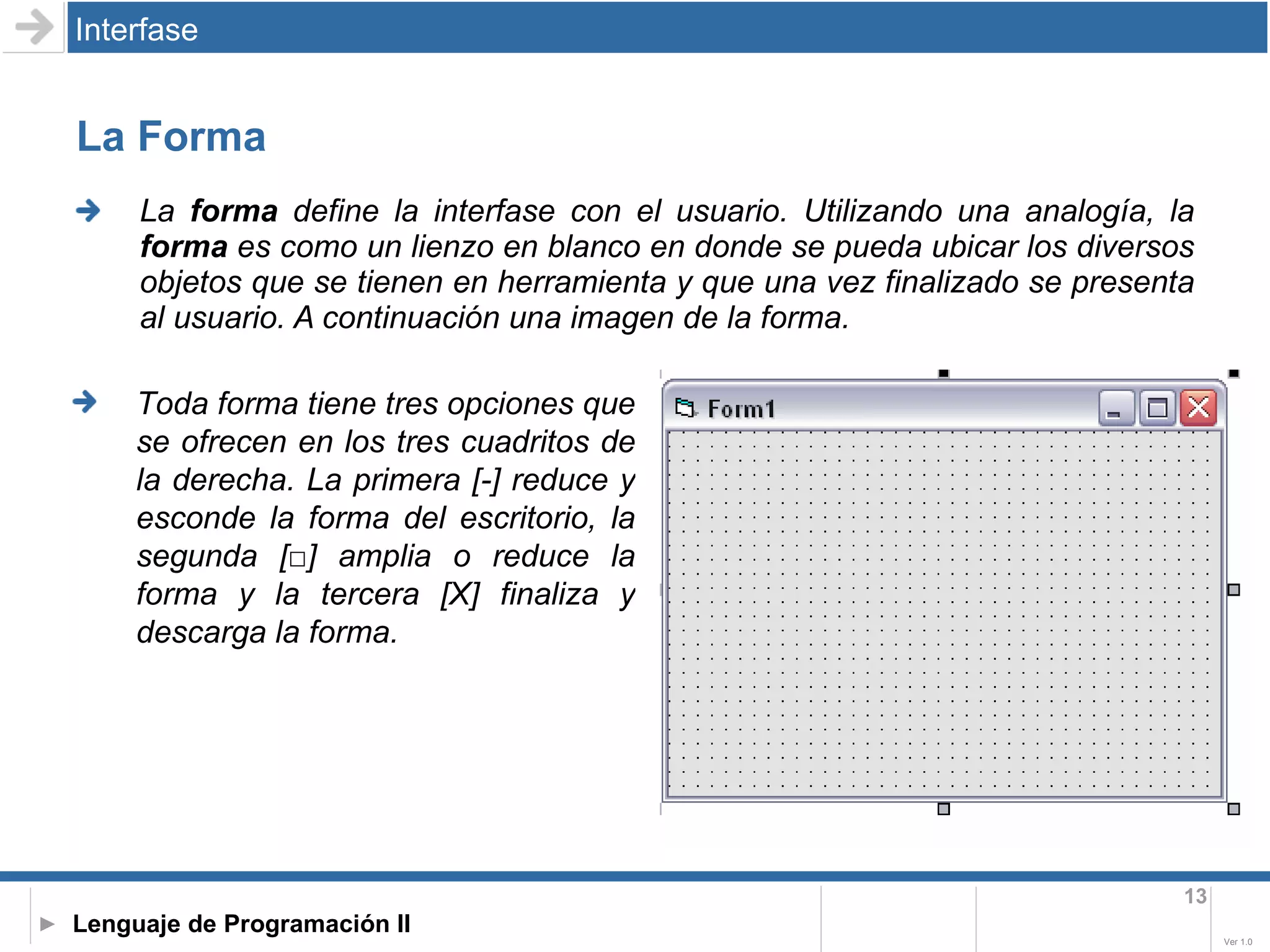 La Forma La  forma  define la interfase con el usuario. Utilizando una analogía, la  forma  es como un lienzo en blanco en donde se pueda ubicar los diversos objetos que se tienen en herramienta y que una vez finalizado se presenta al usuario. A continuación una imagen de la forma. Interfase Toda forma tiene tres opciones que se ofrecen en los tres cuadritos de la derecha. La primera [-] reduce y esconde la forma del escritorio, la segunda [□] amplia o reduce la forma y la tercera [X] finaliza y descarga la forma.  