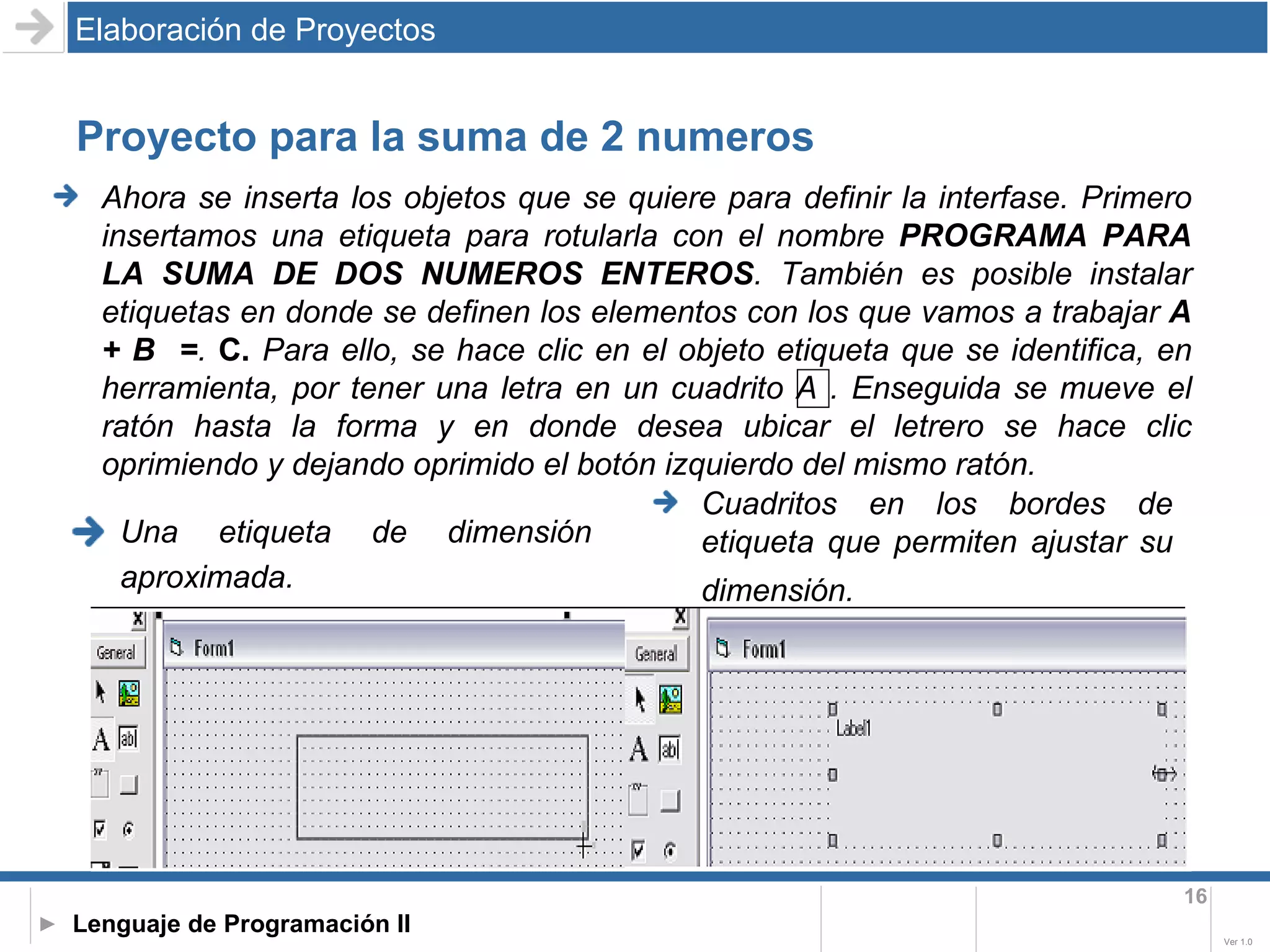Proyecto para la suma de 2 numeros Una etiqueta de dimensión aproximada.   Elaboración de Proyectos Cuadritos en los bordes de etiqueta que permiten ajustar su dimensión.   Ahora se inserta los objetos que se quiere para definir la interfase. Primero insertamos una etiqueta para rotularla con el nombre  PROGRAMA PARA LA SUMA DE DOS NUMEROS ENTEROS . También es posible instalar etiquetas en donde se definen los elementos con los que vamos a trabajar  A + B  = .   C.  Para ello, se hace clic en el objeto etiqueta que se identifica, en herramienta, por tener una letra en un cuadrito A . Enseguida se mueve el ratón hasta la forma y en donde desea ubicar el letrero se hace clic oprimiendo y dejando oprimido el botón izquierdo del mismo ratón.   